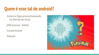 Quem é esse tal de android?
Sistema Operacional baseado
no Kernel do linux
JVM enxuta - Dalvik
Customizável
Flexível
 