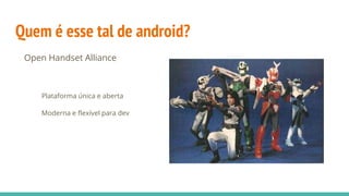 Quem é esse tal de android?
Open Handset Alliance
Plataforma única e aberta
Moderna e flexível para dev
 