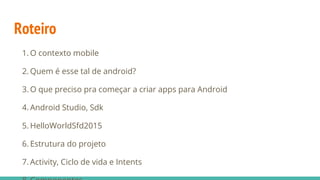 Roteiro
1. O contexto mobile
2. Quem é esse tal de android?
3. O que preciso pra começar a criar apps para Android
4. Android Studio, Sdk
5. HelloWorldSfd2015
6. Estrutura do projeto
7. Activity, Ciclo de vida e Intents
 