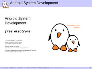 Android System Development
Android System
Development
free electrons
© Copyright 2004-2015, Free Electrons.
Creative Commons BY-SA 3.0 license.
Latest update: September 29, 2015.
Document updates and sources:
http://free-electrons.com/doc/training/android
Corrections, suggestions, contributions and translations are welcome!
Send them to feedback@free-electrons.com
Embedded Linux
Experts
free electrons - Embedded Linux, kernel, drivers and Android - Development, consulting, training and support. http://free-electrons.com 1/444
 