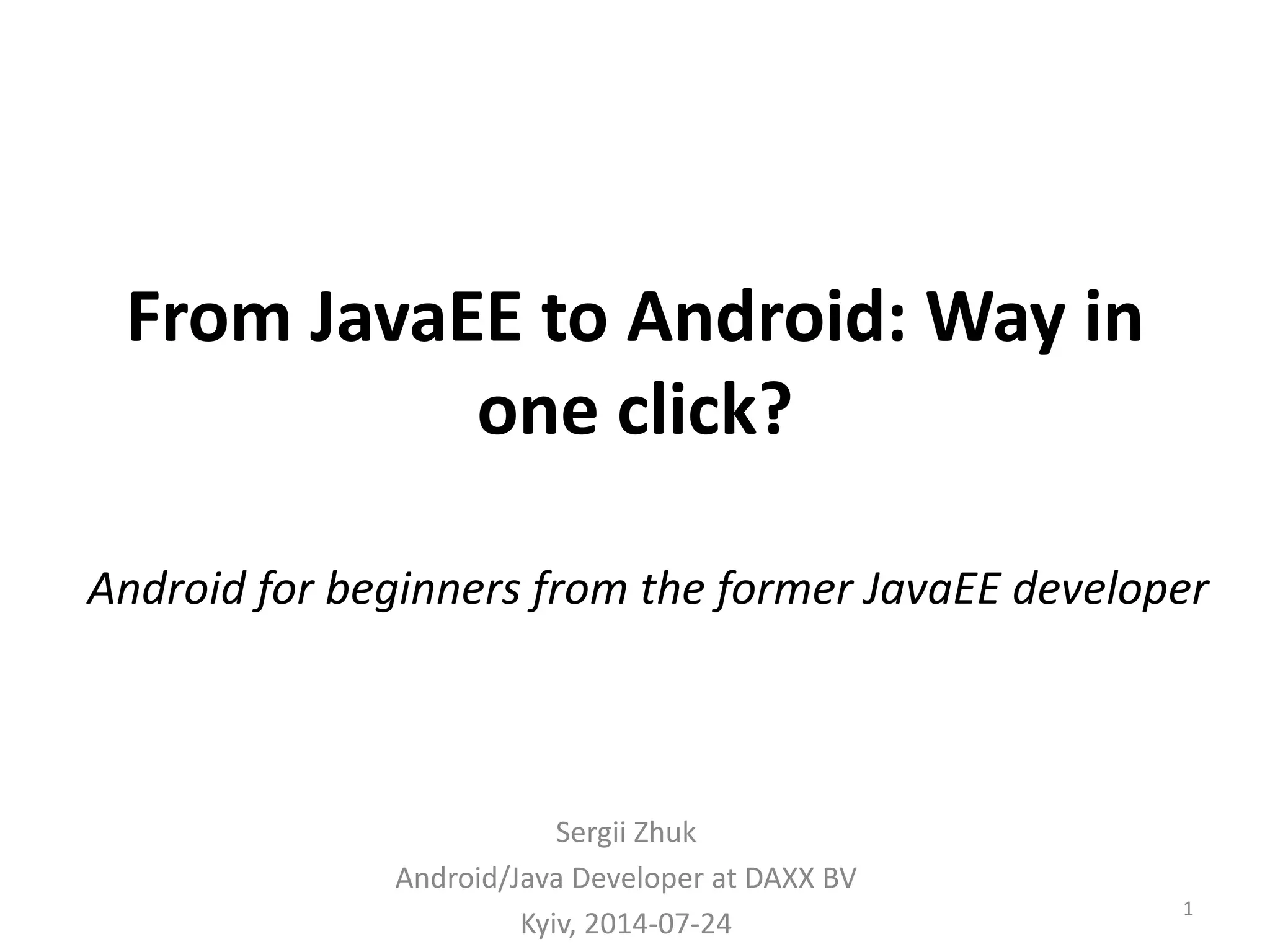 From JavaEE to Android: Way in one click? Sergii Zhuk Android/Java Developer at DAXX BV Kyiv, 2014-07-24 1 Android for beginners from the former JavaEE developer 