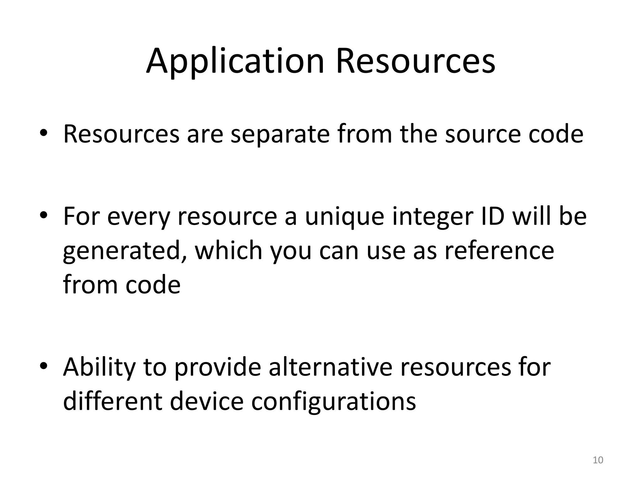 Application Resources • Resources are separate from the source code • For every resource a unique integer ID will be generated, which you can use as reference from code • Ability to provide alternative resources for different device configurations 10 