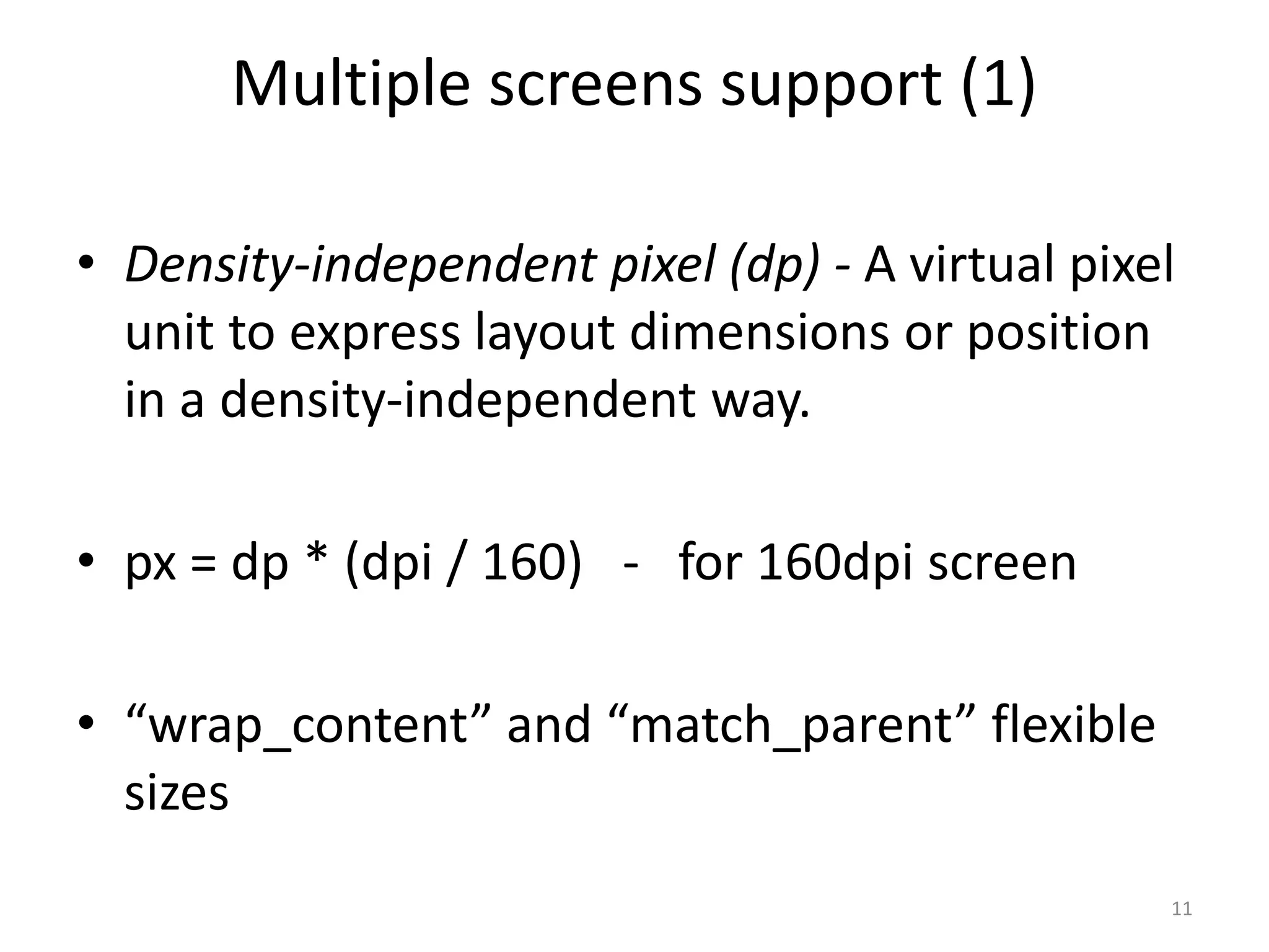 Multiple screens support (1) 11 • Density-independent pixel (dp) - A virtual pixel unit to express layout dimensions or position in a density-independent way. • px = dp * (dpi / 160) - for 160dpi screen • “wrap_content” and “match_parent” flexible sizes 