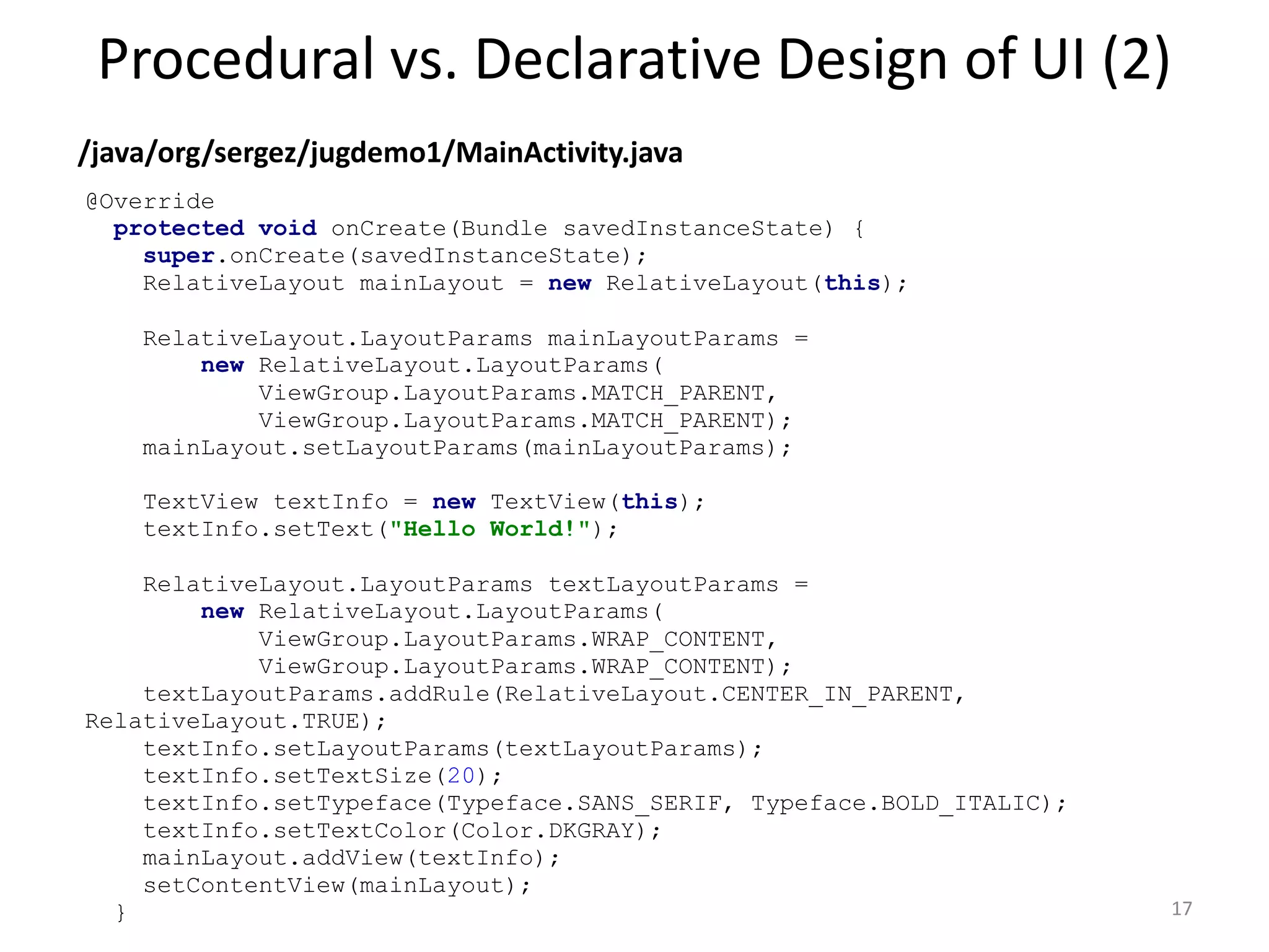 Procedural vs. Declarative Design of UI (2) 17 /java/org/sergez/jugdemo1/MainActivity.java @Override protected void onCreate(Bundle savedInstanceState) { super.onCreate(savedInstanceState); RelativeLayout mainLayout = new RelativeLayout(this); RelativeLayout.LayoutParams mainLayoutParams = new RelativeLayout.LayoutParams( ViewGroup.LayoutParams.MATCH_PARENT, ViewGroup.LayoutParams.MATCH_PARENT); mainLayout.setLayoutParams(mainLayoutParams); TextView textInfo = new TextView(this); textInfo.setText("Hello World!"); RelativeLayout.LayoutParams textLayoutParams = new RelativeLayout.LayoutParams( ViewGroup.LayoutParams.WRAP_CONTENT, ViewGroup.LayoutParams.WRAP_CONTENT); textLayoutParams.addRule(RelativeLayout.CENTER_IN_PARENT, RelativeLayout.TRUE); textInfo.setLayoutParams(textLayoutParams); textInfo.setTextSize(20); textInfo.setTypeface(Typeface.SANS_SERIF, Typeface.BOLD_ITALIC); textInfo.setTextColor(Color.DKGRAY); mainLayout.addView(textInfo); setContentView(mainLayout); } 