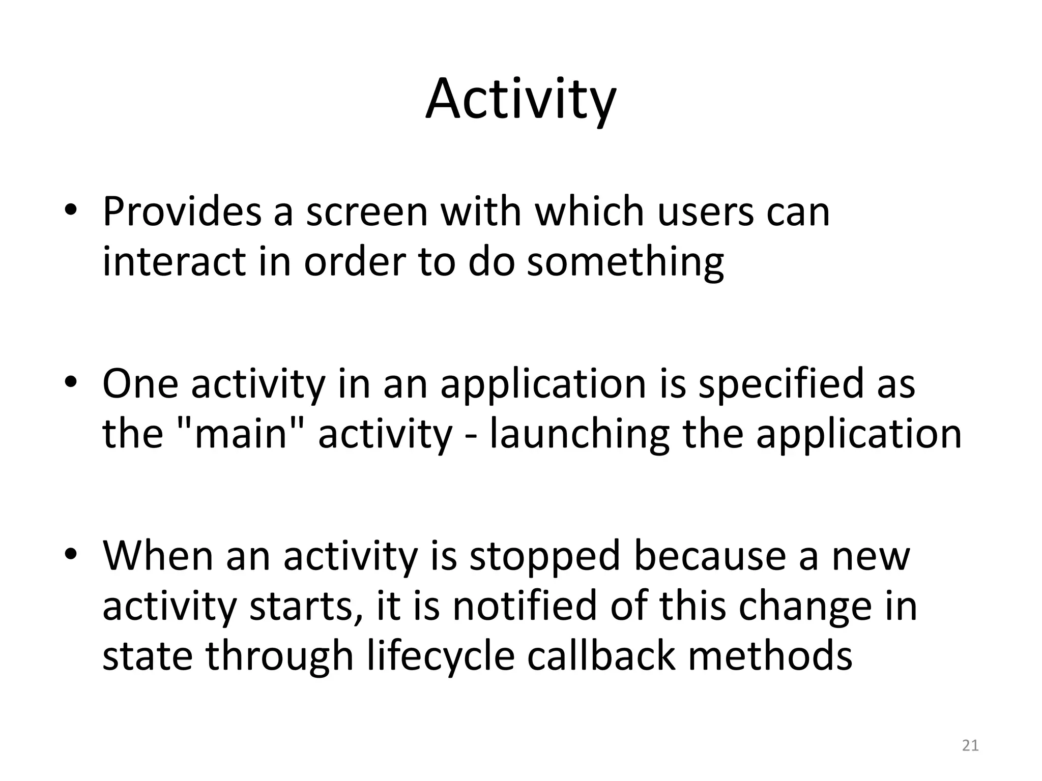 Activity • Provides a screen with which users can interact in order to do something • One activity in an application is specified as the "main" activity - launching the application • When an activity is stopped because a new activity starts, it is notified of this change in state through lifecycle callback methods 21 