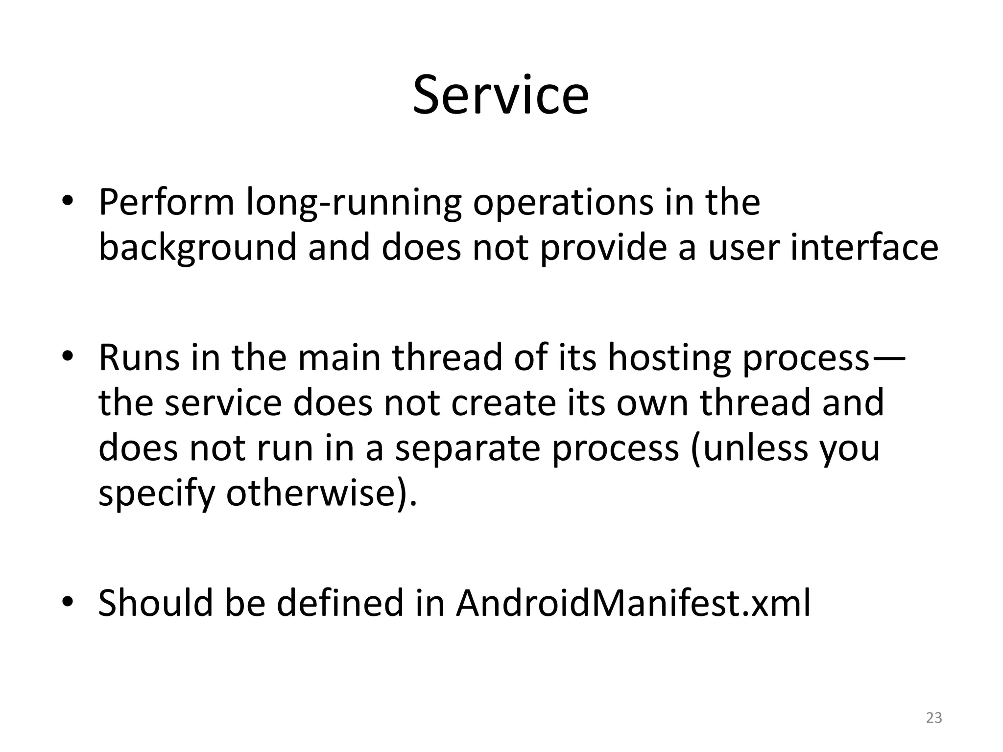 Service • Perform long-running operations in the background and does not provide a user interface • Runs in the main thread of its hosting process— the service does not create its own thread and does not run in a separate process (unless you specify otherwise). • Should be defined in AndroidManifest.xml 23 
