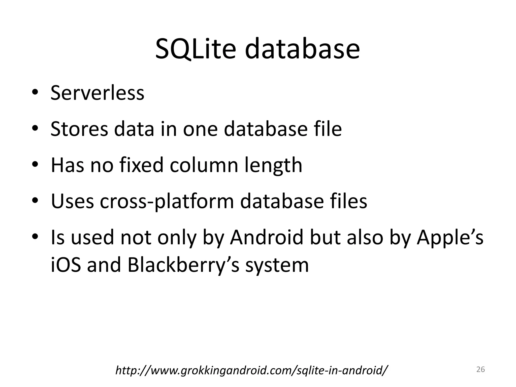 SQLite database • Serverless • Stores data in one database file • Has no fixed column length • Uses cross-platform database files • Is used not only by Android but also by Apple’s iOS and Blackberry’s system 26http://www.grokkingandroid.com/sqlite-in-android/ 