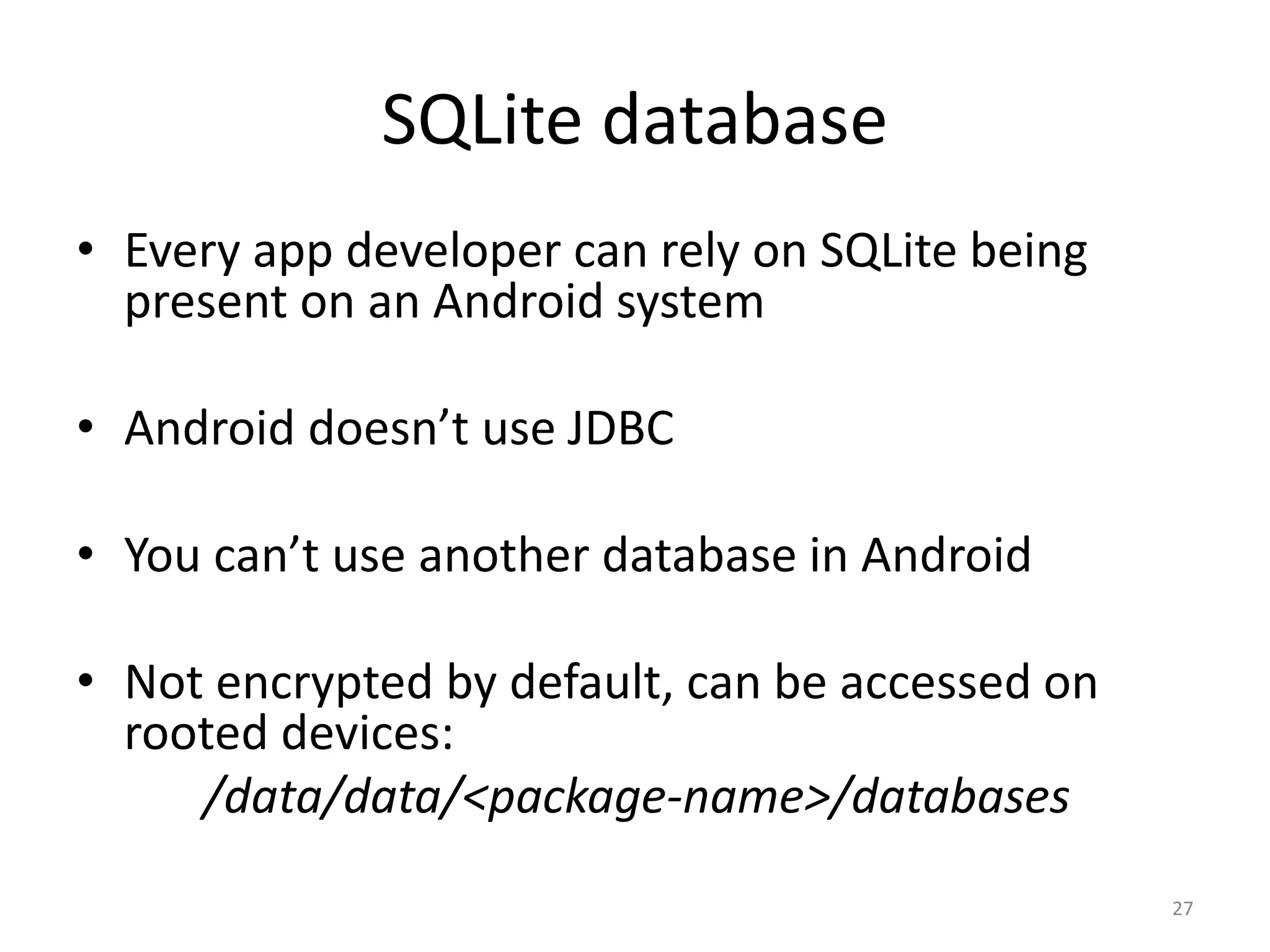 SQLite database • Every app developer can rely on SQLite being present on an Android system • Android doesn’t use JDBC • You can’t use another database in Android • Not encrypted by default, can be accessed on rooted devices: /data/data/<package-name>/databases 27 