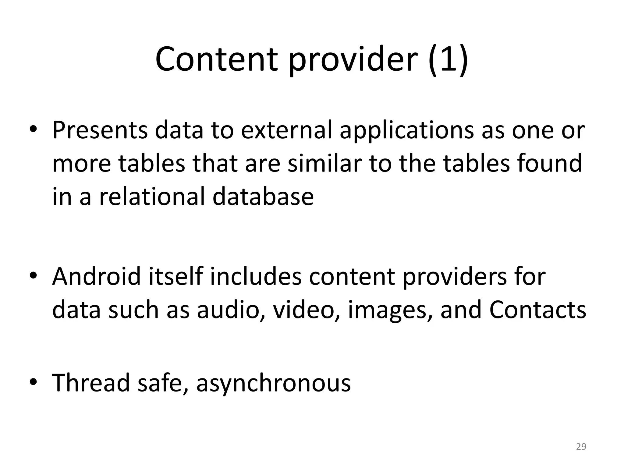 Content provider (1) • Presents data to external applications as one or more tables that are similar to the tables found in a relational database • Android itself includes content providers for data such as audio, video, images, and Contacts • Thread safe, asynchronous 29 