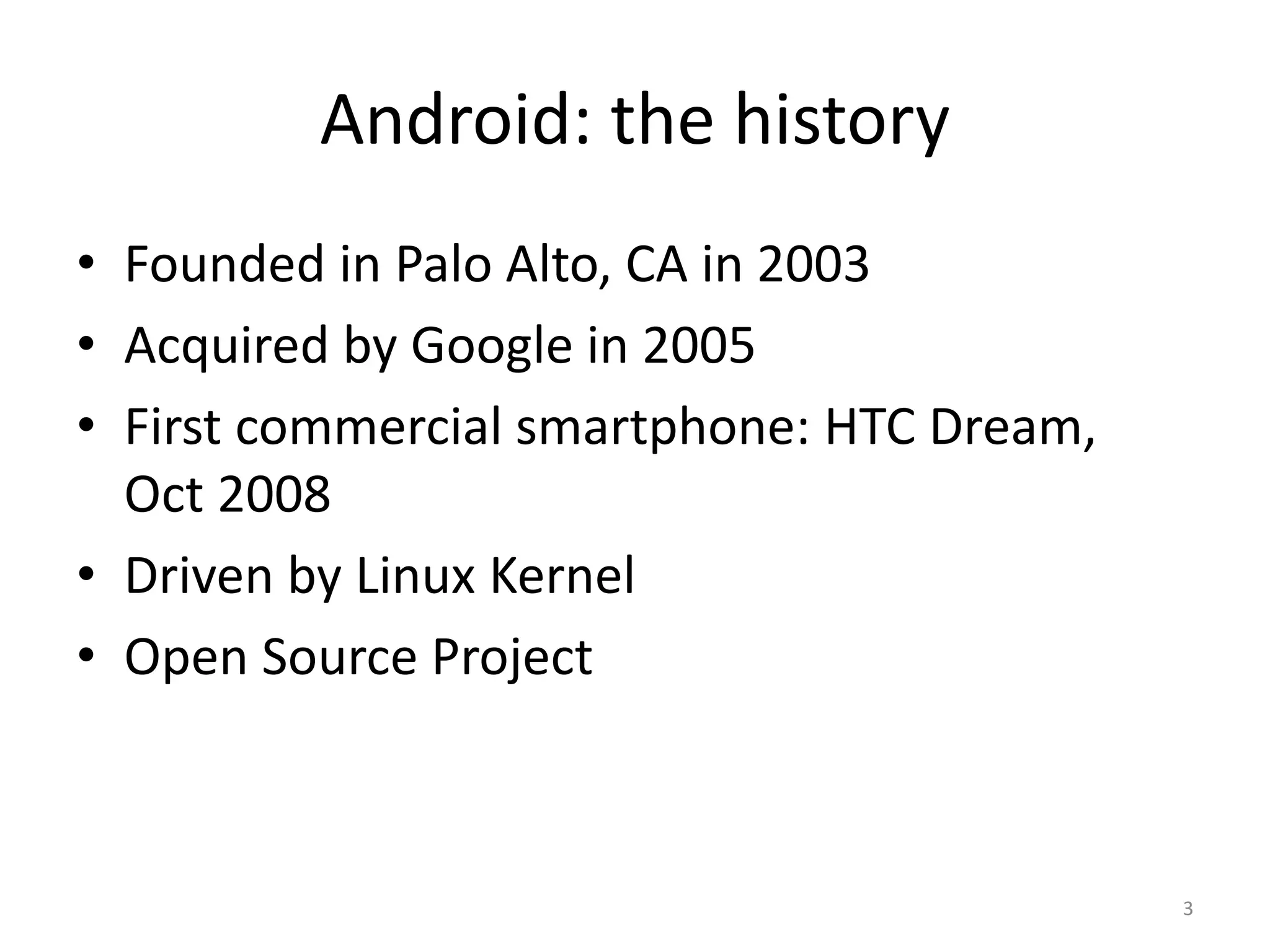Android: the history • Founded in Palo Alto, CA in 2003 • Acquired by Google in 2005 • First commercial smartphone: HTC Dream, Oct 2008 • Driven by Linux Kernel • Open Source Project 3 