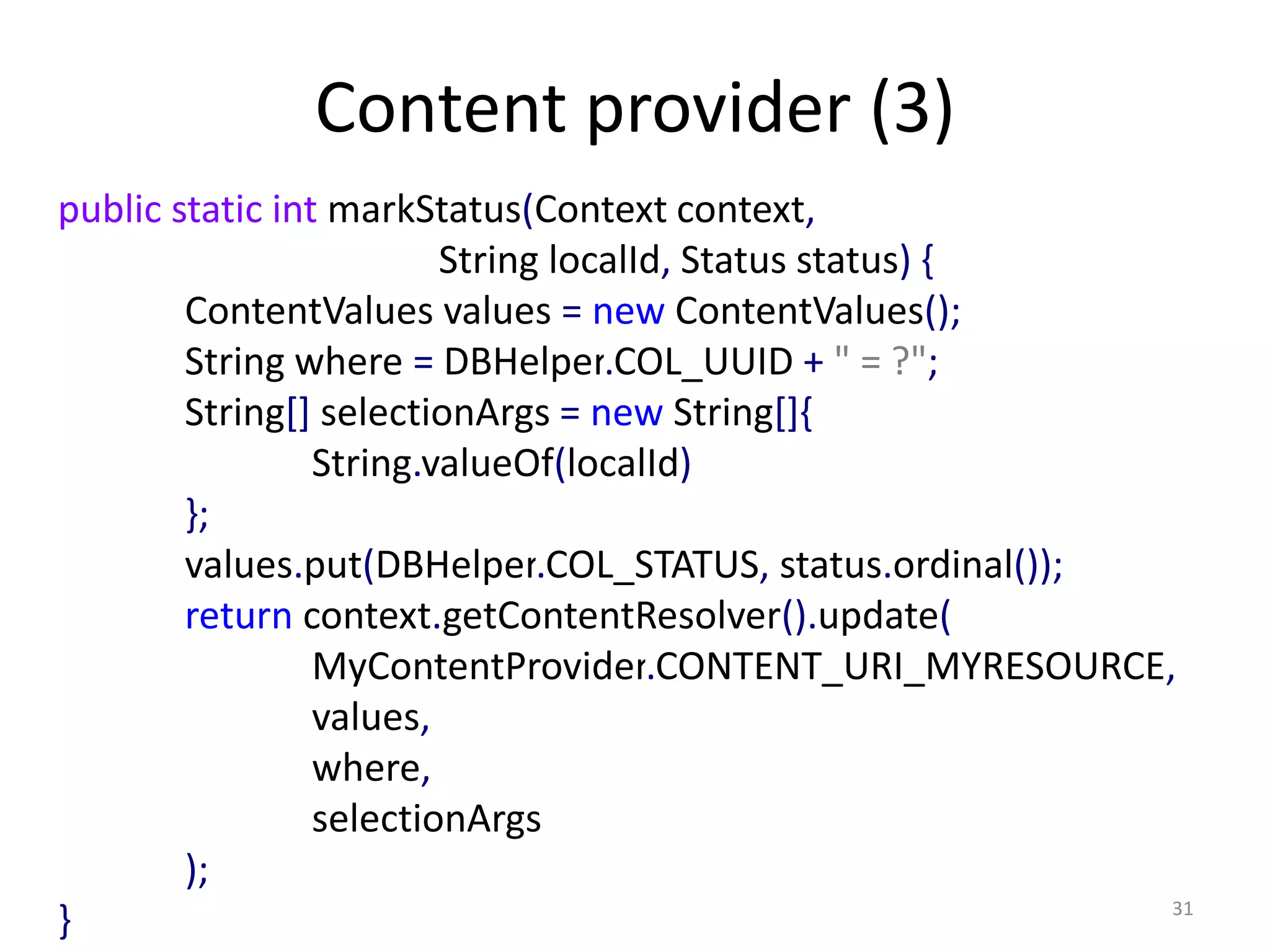 Content provider (3) 31 public static int markStatus(Context context, String localId, Status status) { ContentValues values = new ContentValues(); String where = DBHelper.COL_UUID + " = ?"; String[] selectionArgs = new String[]{ String.valueOf(localId) }; values.put(DBHelper.COL_STATUS, status.ordinal()); return context.getContentResolver().update( MyContentProvider.CONTENT_URI_MYRESOURCE, values, where, selectionArgs ); } 