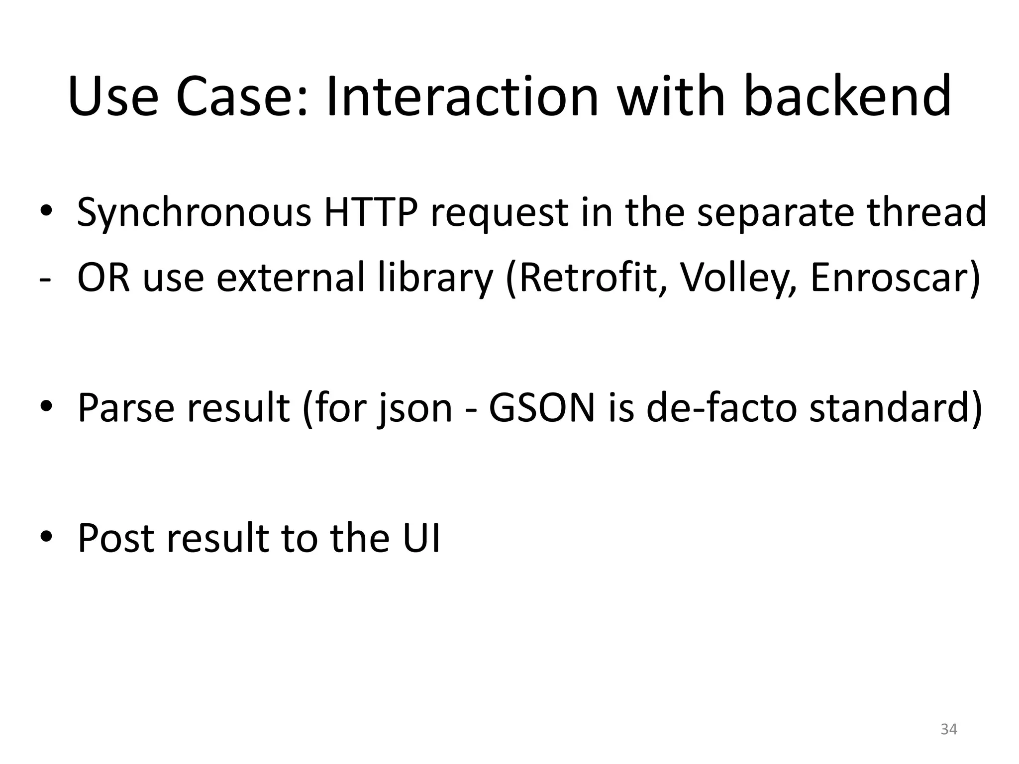 Use Case: Interaction with backend • Synchronous HTTP request in the separate thread - OR use external library (Retrofit, Volley, Enroscar) • Parse result (for json - GSON is de-facto standard) • Post result to the UI 34 