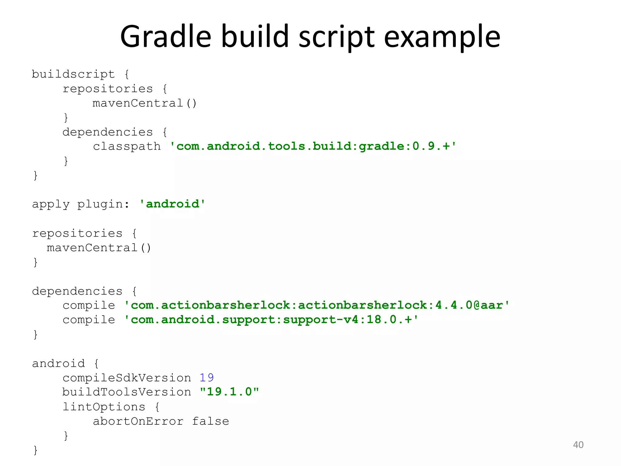 Gradle build script example 40 buildscript { repositories { mavenCentral() } dependencies { classpath 'com.android.tools.build:gradle:0.9.+' } } apply plugin: 'android' repositories { mavenCentral() } dependencies { compile 'com.actionbarsherlock:actionbarsherlock:4.4.0@aar' compile 'com.android.support:support-v4:18.0.+' } android { compileSdkVersion 19 buildToolsVersion "19.1.0" lintOptions { abortOnError false } } 