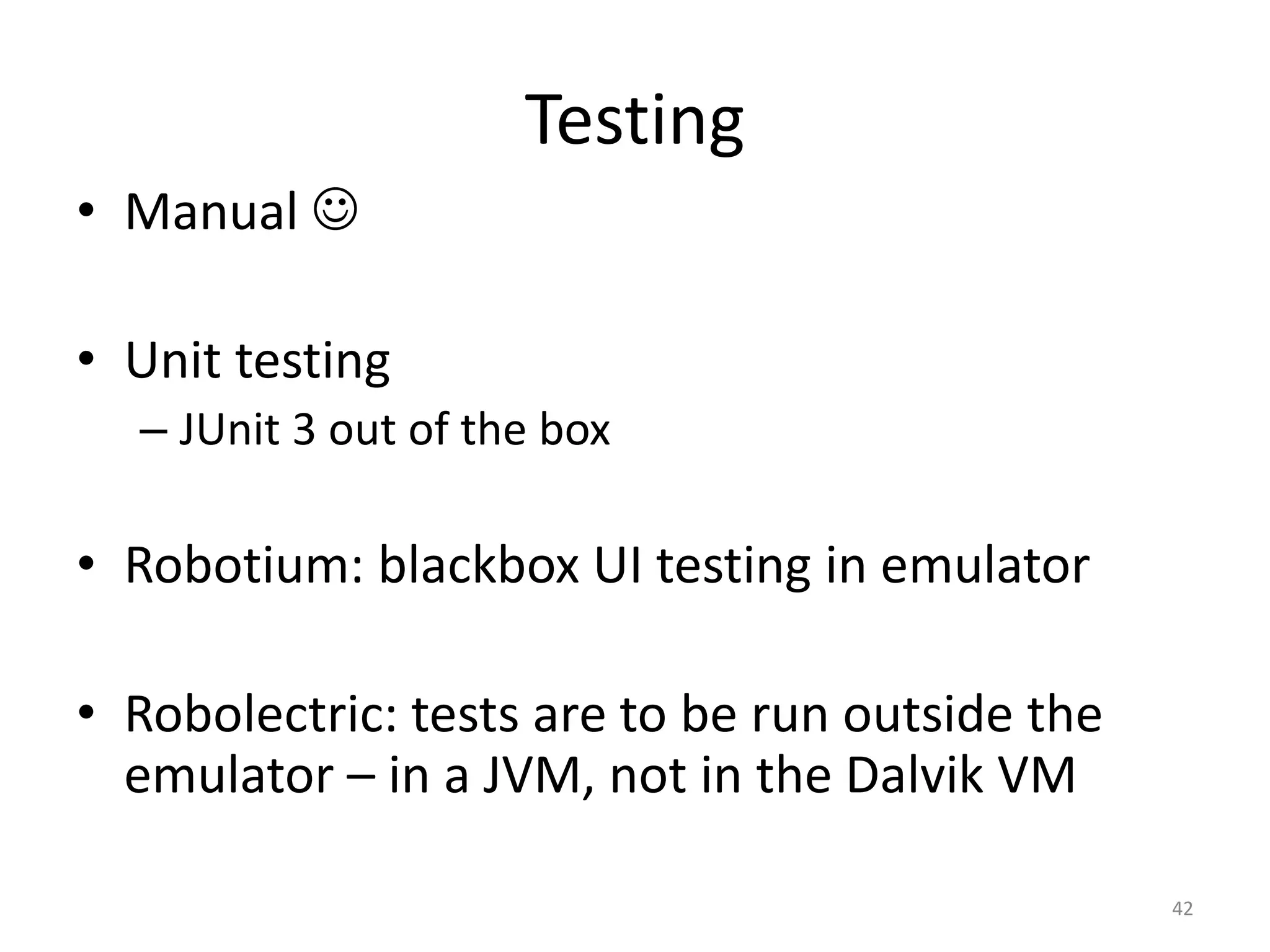 Testing • Manual  • Unit testing – JUnit 3 out of the box • Robotium: blackbox UI testing in emulator • Robolectric: tests are to be run outside the emulator – in a JVM, not in the Dalvik VM 42 