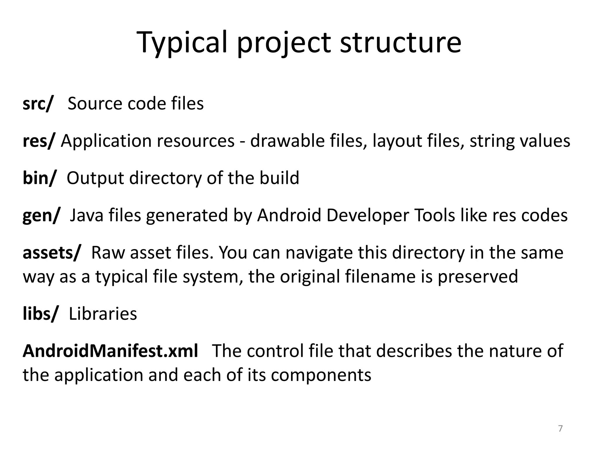 Typical project structure src/ Source code files res/ Application resources - drawable files, layout files, string values bin/ Output directory of the build gen/ Java files generated by Android Developer Tools like res codes assets/ Raw asset files. You can navigate this directory in the same way as a typical file system, the original filename is preserved libs/ Libraries AndroidManifest.xml The control file that describes the nature of the application and each of its components 7 