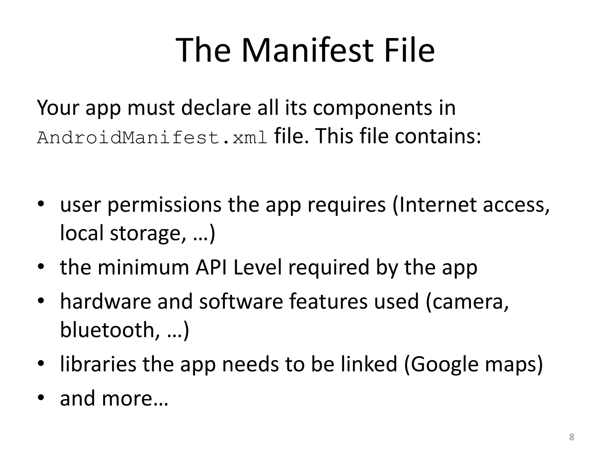The Manifest File Your app must declare all its components in AndroidManifest.xml file. This file contains: • user permissions the app requires (Internet access, local storage, …) • the minimum API Level required by the app • hardware and software features used (camera, bluetooth, …) • libraries the app needs to be linked (Google maps) • and more… 8 