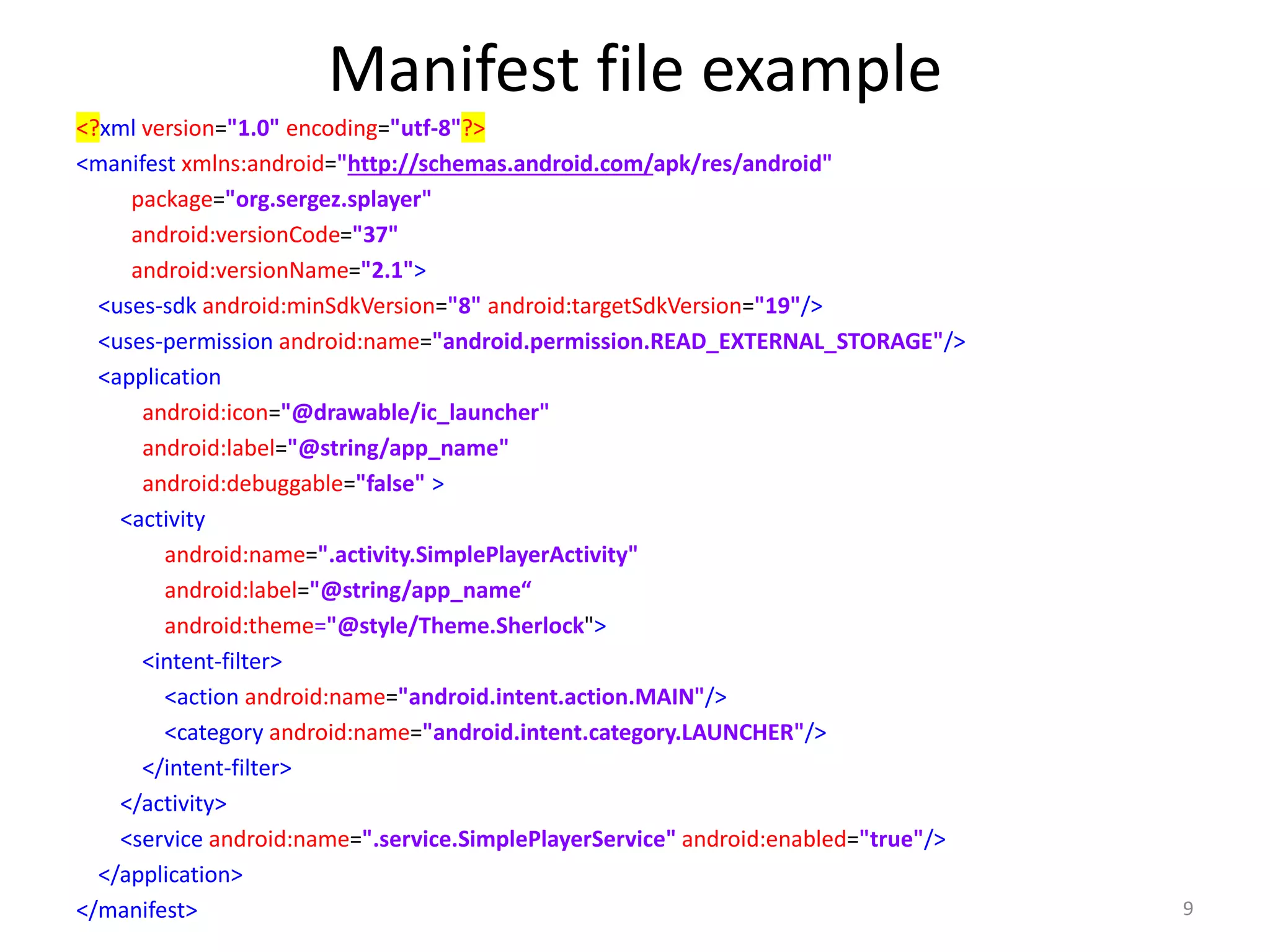 Manifest file example <?xml version="1.0" encoding="utf-8"?> <manifest xmlns:android="http://schemas.android.com/apk/res/android" package="org.sergez.splayer" android:versionCode="37" android:versionName="2.1"> <uses-sdk android:minSdkVersion="8" android:targetSdkVersion="19"/> <uses-permission android:name="android.permission.READ_EXTERNAL_STORAGE"/> <application android:icon="@drawable/ic_launcher" android:label="@string/app_name" android:debuggable="false" > <activity android:name=".activity.SimplePlayerActivity" android:label="@string/app_name“ android:theme="@style/Theme.Sherlock"> <intent-filter> <action android:name="android.intent.action.MAIN"/> <category android:name="android.intent.category.LAUNCHER"/> </intent-filter> </activity> <service android:name=".service.SimplePlayerService" android:enabled="true"/> </application> </manifest> 9 