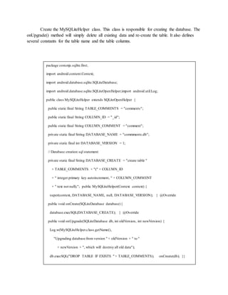 Create the MySQLiteHelper class. This class is responsible for creating the database. The
onUpgrade() method will simply delete all existing data and re-create the table. It also defines
several constants for the table name and the table columns.
package com.mjs.sqlite.first;
import android.content.Context;
import android.database.sqlite.SQLiteDatabase;
import android.database.sqlite.SQLiteOpenHelper;import android.util.Log;
public class MySQLiteHelper extends SQLiteOpenHelper {
public static final String TABLE_COMMENTS = "comments";
public static final String COLUMN_ID = "_id";
public static final String COLUMN_COMMENT = "comment";
private static final String DATABASE_NAME = "commments.db";
private static final int DATABASE_VERSION = 1;
// Database creation sql statement
private static final String DATABASE_CREATE = "create table "
+ TABLE_COMMENTS + "(" + COLUMN_ID
+ " integer primary key autoincrement, " + COLUMN_COMMENT
+ " text not null);"; public MySQLiteHelper(Context context) {
super(context, DATABASE_NAME, null, DATABASE_VERSION); } @Override
public void onCreate(SQLiteDatabase database){
database.execSQL(DATABASE_CREATE); } @Override
public void onUpgrade(SQLiteDatabase db, int oldVersion, int newVersion) {
Log.w(MySQLiteHelper.class.getName(),
"Upgrading database from version " + oldVersion + " to "
+ newVersion + ", which will destroy all old data");
db.execSQL("DROP TABLE IF EXISTS " + TABLE_COMMENTS); onCreate(db); }}
 
