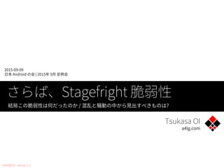 Tsukasa OI
a4lg.com
2015-09-09
日本 Android の会 | 2015年 9月 定例会
さらば、Stagefright 脆弱性
結局この脆弱性は何だったのか / 混乱と騒動の中から見出すべきものは?
[JAPANESE : version 1.1]
 