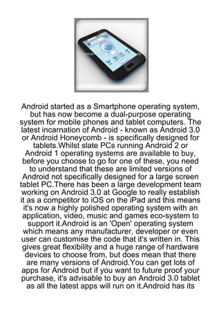 Android started as a Smartphone operating system,
     but has now become a dual-purpose operating
system for mobile phones and tablet computers. The
 latest incarnation of Android - known as Android 3.0
 or Android Honeycomb - is specifically designed for
      tablets.Whilst slate PCs running Android 2 or
   Android 1 operating systems are available to buy,
  before you choose to go for one of these, you need
     to understand that these are limited versions of
  Android not specifically designed for a large screen
tablet PC.There has been a large development team
 working on Android 3.0 at Google to really establish
it as a competitor to iOS on the iPad and this means
  it's now a highly polished operating system with an
  application, video, music and games eco-system to
    support it.Android is an 'Open' operating system
  which means any manufacturer, developer or even
 user can customise the code that it's written in. This
  gives great flexibility and a huge range of hardware
   devices to choose from, but does mean that there
    are many versions of Android.You can get lots of
 apps for Android but if you want to future proof your
 purchase, it's advisable to buy an Android 3.0 tablet
    as all the latest apps will run on it.Android has its
 