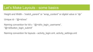 Let’s Make Layouts - some basics
Height and Width - “match_parent” or “wrap_content” or digital value in “dp”
Unique id - “@+id/xxx”
Naming convention for Id’s - “@+id/tv_login_username”,
“@+id/button_login_submit”
Naming convention for layouts - activity_login.xml, activity_settings.xml
 