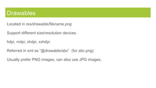 Drawables
Located in res/drawable/filename.png
Support different size/resolution devices.
hdpi, mdpi, xhdpi, xxhdpi.
Referred in xml as “@drawable/abc” (for abc.png)
Usually prefer PNG images, can also use JPG images.
 
