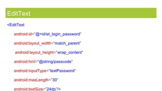 EditText
<EditText
android:id="@+id/et_login_password"
android:layout_width="match_parent"
android:layout_height="wrap_content"
android:hint="@string/passcode"
android:inputType="textPassword"
android:maxLength="30"
android:textSize="24dp"/>
 