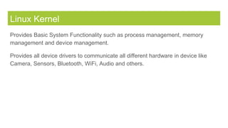 Linux Kernel
Provides Basic System Functionality such as process management, memory
management and device management.
Provides all device drivers to communicate all different hardware in device like
Camera, Sensors, Bluetooth, WiFi, Audio and others.
 