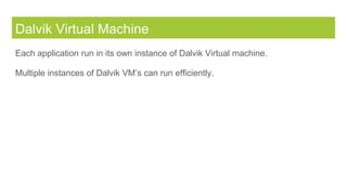 Dalvik Virtual Machine
Each application run in its own instance of Dalvik Virtual machine.
Multiple instances of Dalvik VM’s can run efficiently.
 
