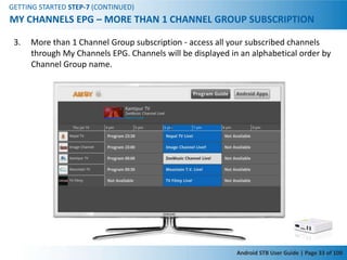 GETTING STARTED STEP-7 (CONTINUED)
MY CHANNELS EPG – MORE THAN 1 CHANNEL GROUP SUBSCRIPTION

 3.   More than 1 Channel Group subscription - access all your subscribed channels
      through My Channels EPG. Channels will be displayed in an alphabetical order by
      Channel Group name.




                                                            Android STB User Guide | Page 33 of 100
 