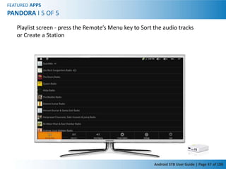FEATURED APPS
PANDORA I 5 OF 5

   Playlist screen - press the Remote’s Menu key to Sort the audio tracks
   or Create a Station




                                                         Android STB User Guide | Page 47 of 100
 