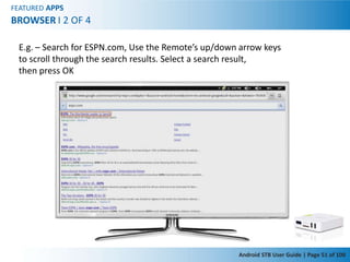 FEATURED APPS
BROWSER I 2 OF 4

 E.g. – Search for ESPN.com, Use the Remote’s up/down arrow keys
 to scroll through the search results. Select a search result,
 then press OK




                                                     Android STB User Guide | Page 51 of 100
 