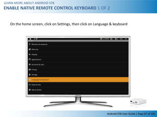 LEARN MORE ABOUT ANDROID STB
ENABLE NATIVE REMOTE CONTROL KEYBOARD 1 OF 2


   On the home screen, click on Settings, then click on Language & keyboard




                                                              Android STB User Guide | Page 87 of 100
 
