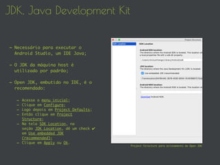JDK, Java Development Kit
- Necessário para executar o
Android Studio, um IDE Java;
- O JDK da máquina host é
utilizado por padrão;
- Open JDK, embutido no IDE, é o
recomendado:
- Acesse o menu inicial;
- Clique em Configure;
- Logo depois em Project Defaults;
- Então clique em Project
Structure;
- Na tela SDK Location, na
seção JDK Location, dê um check ✔
em Use embedded JDK
(recommended);
- Clique em Apply ou Ok.
Project Structure para acionamento do Open JDK
 