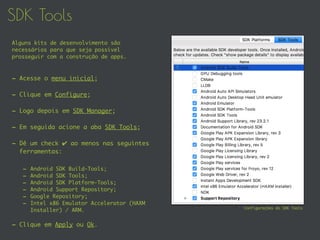 SDK Tools
- Acesse o menu inicial;
- Clique em Configure;
- Logo depois em SDK Manager;
- Em seguida acione a aba SDK Tools;
- Dê um check ✔ ao menos nas seguintes
ferramentas:
- Android SDK Build-Tools;
- Android SDK Tools;
- Android SDK Platform-Tools;
- Android Support Repository;
- Google Repository;
- Intel x86 Emulator Accelerator (HAXM
Installer) / ARM.
- Clique em Apply ou Ok.
Configurações do SDK Tools
Alguns kits de desenvolvimento são
necessários para que seja possível
prosseguir com a construção de apps.
 
