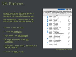 SDK Platforms
- Acesse o menu inicial;
- Clique em Configure;
- Logo depois em SDK Manager;
- Em seguida acione a aba SDK
Platforms;
- Selecione a mais atual, deixando ela
com um check ✔;
- Clique em Apply ou Ok.
Configurações do SDK Platforms
Ao menos uma SDK de plataforma Android é
necessária para que seja possível
prosseguir com o desenvolvimento de apps.
Como recomendação, tenha ao menos a SDK
Platform mais atual instalada em seu IDE.
 