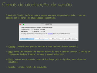 Canais de atualização de versão
O Android Studio informa sobre novas versões disponíveis dele, isso de
acordo com o canal de atualização escolhido.
- Canary: passou por poucos testes e tem periodicidade semanal;
- Dev: teve uma bateria de testes maior do que a versão canary. O delay de
liberação também é maior do que o canal anterior;
- Beta: quase em produção, com vários bugs já corrigidos, mas ainda em
ajustes;
- Stable: versão final, de produção.
 
