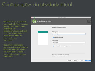 Configurações da atividade inicial
MainActivity é opcional,
você pode definir o nome
que quiser, mas é uma
convenção no
desenvolvimento Android
utilizar CamelCase e
terminar o nome da
atividade com
“Activity”.
Uma outra convenção
entre os desenvolvedores
está no nome do layout
da atividade, sendo
invertido e com _, sem
CamelCase.
 