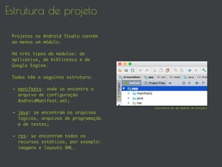Estrutura de projeto
Projetos no Android Studio contém
ao menos um módulo.
Há três tipos de módulos: de
aplicativo, de biblioteca e de
Google Engine.
Todos têm a seguinte estrutura:
- manifests: onde se encontra o
arquivo de configuração
AndroidManifest.xml;
- java: se encontram os arquivos
lógicos, arquivos de programação
e de testes;
- res: se encontram todos os
recursos estáticos, por exemplo:
imagens e layouts XML.
Estrutura de um módulo de projeto
 