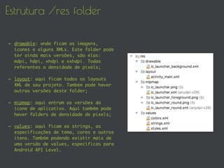 Estrutura /res folder
- drawable: onde ficam as imagens,
ícones e alguns XMLs. Este folder pode
ter ainda mais versões, são elas:
mdpi, hdpi, xhdpi e xxhdpi. Todas
referentes a densidade de pixels;
- layout: aqui ficam todos os layouts
XML de seu projeto. Também pode haver
outras versões deste folder;
- mipmap: aqui entram as versões do
ícone de aplicativo. Aqui também pode
haver folders de densidade de pixels;
- values: aqui ficam as strings, as
especificações de tema, cores e outros
itens. Também podendo existir mais de
uma versão de values, específicas para
Android API Level.
 