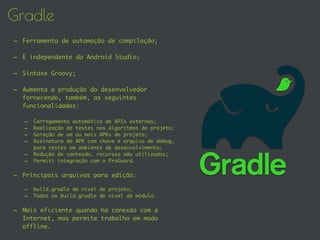 Gradle
- Ferramenta de automação de compilação;
- É independente do Android Studio;
- Sintaxe Groovy;
- Aumenta a produção do desenvolvedor
fornecendo, também, as seguintes
funcionalidades:
- Carregamento automático de APIs externas;
- Realização de testes nos algoritmos do projeto;
- Geração de um ou mais APKs de projeto;
- Assinatura de APK com chave e arquivo de debug,
para testes em ambiente de desenvolvimento;
- Redução de conteúdo, recursos não utilizados;
- Permiti integração com o ProGuard.
- Principais arquivos para edição:
- build.gradle de nível de projeto;
- Todos os build.gradle de nível de módulo.
- Mais eficiente quando há conexão com a
Internet, mas permite trabalho em modo
offline.
 