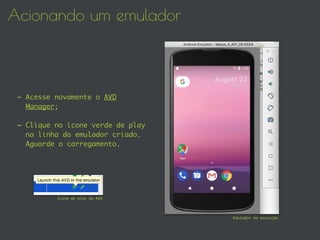Acionando um emulador
- Acesse novamente o AVD
Manager;
- Clique no ícone verde de play
na linha do emulador criado.
Aguarde o carregamento.
Emulador em execução
Ícone de play do AVD
 