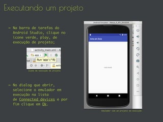 Executando um projeto
- Na barra de tarefas do
Android Studio, clique no
ícone verde, play, de
execução de projeto;
- No dialog que abrir,
selecione o emulador em
execução na lista
de Connected devices e por
fim clique em Ok.
Emulador com um projeto em execução
Ícone de execução de projeto
 