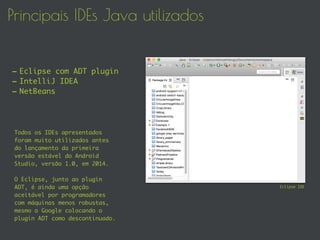 Principais IDEs Java utilizados
Todos os IDEs apresentados
foram muito utilizados antes
do lançamento da primeira
versão estável do Android
Studio, versão 1.0, em 2014.
O Eclipse, junto ao plugin
ADT, é ainda uma opção
aceitável por programadores
com máquinas menos robustas,
mesmo o Google colocando o
plugin ADT como descontinuado.
-Eclipse com ADT plugin
-IntelliJ IDEA
-NetBeans
Eclipse IDE
 