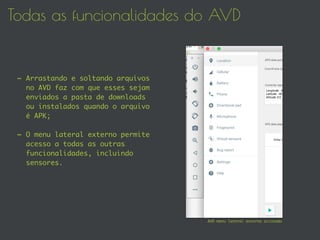 Todas as funcionalidades do AVD
- Arrastando e soltando arquivos
no AVD faz com que esses sejam
enviados a pasta de downloads
ou instalados quando o arquivo
é APK;
- O menu lateral externo permite
acesso a todas as outras
funcionalidades, incluindo
sensores.
AVD menu lateral externo acionado
 
