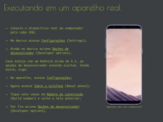Executando em um aparelho real
- Conecte o dispositivo real ao computador
pelo cabo USB;
- No device acesse Configurações (Settings);
- Ainda no device acione Opções de
desenvolvedor (Developer options).
Caso esteja com um Android acima do 4.2, as
opções de desenvolvedor estarão ocultas. Sendo
assim, siga:
- No aparelho, acesse Configurações;
- Agora acesse Sobre o telefone (About phone);
- Toque sete vezes em Número de construção
(Build number) e volte a tela anterior;
- Por fim acione Opções de desenvolvedor
(Developer options).
Aparelho real com o Android SO
 