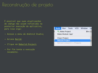 Reconstrução de projeto
É possível que suas atualizações
de código não sejam refletidas na
posterior execução do aplicativo,
para isso siga:
- Acesse o menu do Android Studio;
- Acione Build;
- Clique em Rebuild Project;
- Por fim tente a execução
novamente.
 