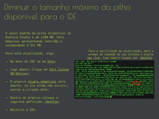 Diminuir o tamanho máximo da pilha
disponível para o IDE
O valor padrão da pilha disponível ao
Android Studio é de 1280 MB. Para
máquinas apresentando lentidão o
recomendado é 512 MB.
Para está atualização, siga:
- No menu do IDE vá em Help;
- Logo depois clique em Edit Custom
VM Options;
- O arquivo studio.vmoptions será
aberto. Se ele ainda não existir,
aceite a criação dele;
- Dentro do arquivo coloque a
seguinte definição -Xmx512m;
- Reinicie o IDE.
Para a verificação da atualização, abra o
prompt de comando de seu sistema e digite
jps -lvm, logo depois busque por -Xmx512m.
 