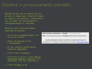 Desative o processamento paralelo
Quando há mais de um módulo em seu
projeto é comum que o Android Studio
os compile em paralelo, aumentando o
uso de poder de processamento e
consequentemente a lentidão.
Desative essa funcionalidade
seguindo os passos:
- Vá em File (ou Android Studio caso
esteja com um Mac);
- Depois em Settings (no Mac
é Preferences);
- No menu esquerdo expanda Build,
Execution, Deployment;
- Então clique em Compiler;
- Certifique-se de que a opção Compile
independent modules in parallel está
desmarcada, caso não, desmarque-a;
- Clique em Apply ou Ok.
 