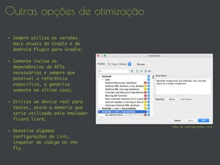 Outras opções de otimização
- Sempre utilize as versões
mais atuais do Gradle e do
Android Plugin para Gradle;
- Somente inclua as
dependências de APIs
necessárias e sempre que
possível a referência
específica, a genérica
somente em último caso;
- Utilize um device real para
testes, assim a memória que
seria utilizada pelo emulador
ficará livre;
- Desative algumas
configurações do Lint,
inspetor de código on the
fly.
Tela de configurações Lint
 